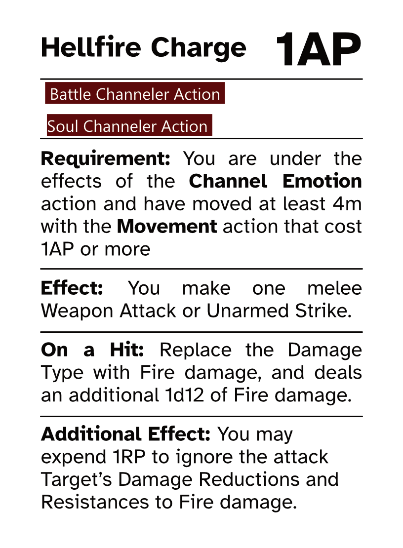 Battle Channeler Action Card Hellfire Charge AP Cost: 1AP Requirement: You are under the effects of the Channel Emotion action and have moved at least 4m with the Movement action that cost 1AP or more Effect: You make one melee Weapon Attack or Unarmed Strike. On a Hit: Replace the Damage Type with Fire damage, and deals an additional 1d12 of Fire damage. Additional Effect: You may expend 1RP to ignore the attack Target’s Damage Reductions and Resistances to Fire damage.